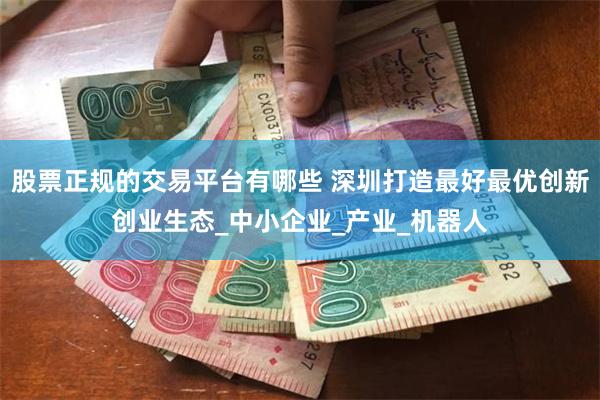 股票正规的交易平台有哪些 深圳打造最好最优创新创业生态_中小企业_产业_机器人