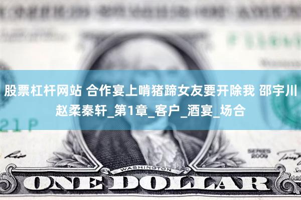 股票杠杆网站 合作宴上啃猪蹄女友要开除我 邵宇川赵柔秦轩_第1章_客户_酒宴_场合