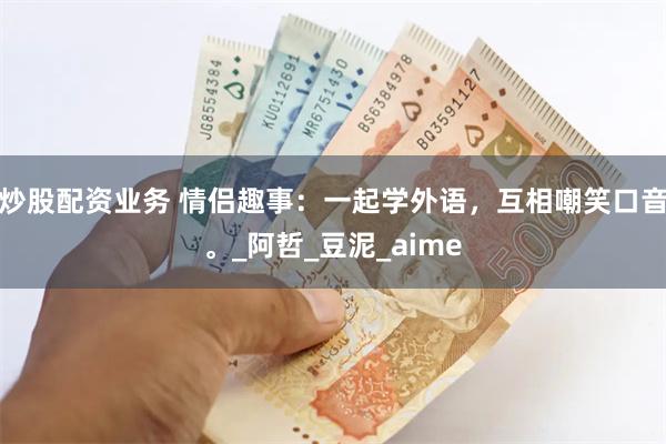 炒股配资业务 情侣趣事：一起学外语，互相嘲笑口音。_阿哲_豆泥_aime
