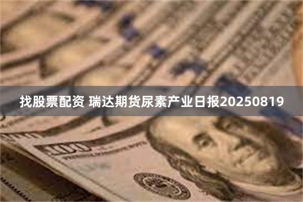 找股票配资 瑞达期货尿素产业日报20250819