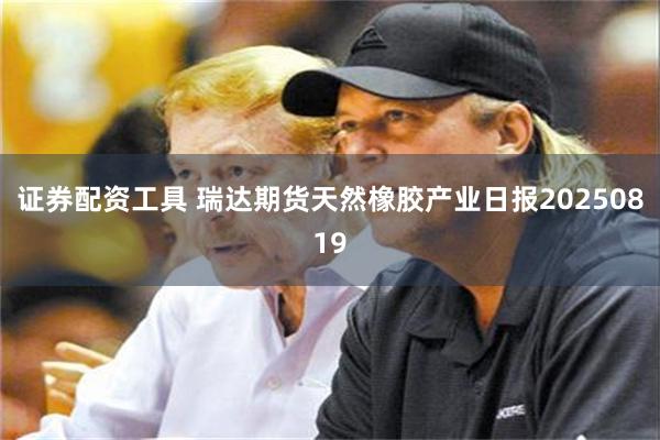 证券配资工具 瑞达期货天然橡胶产业日报20250819