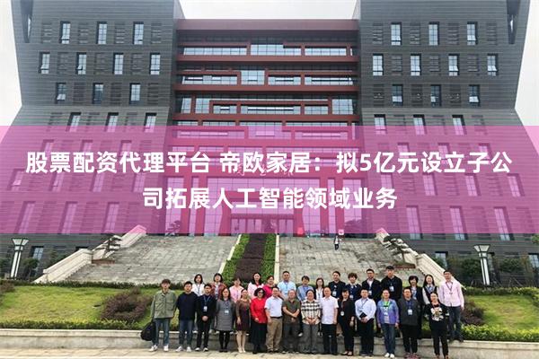 股票配资代理平台 帝欧家居：拟5亿元设立子公司拓展人工智能领域业务