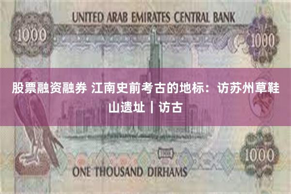 股票融资融券 江南史前考古的地标：访苏州草鞋山遗址｜访古