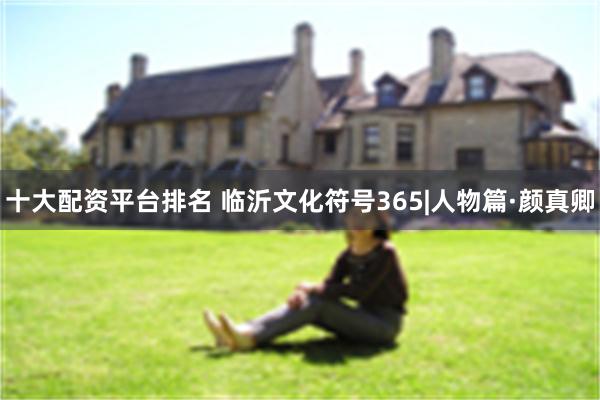十大配资平台排名 临沂文化符号365|人物篇·颜真卿