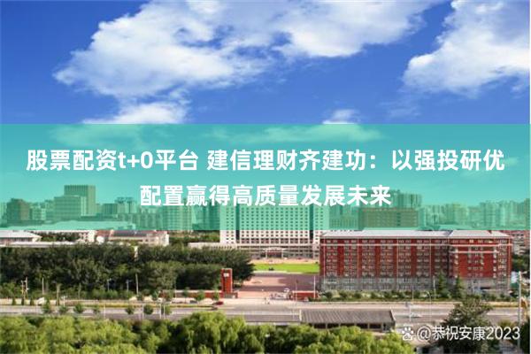 股票配资t+0平台 建信理财齐建功：以强投研优配置赢得高质量发展未来