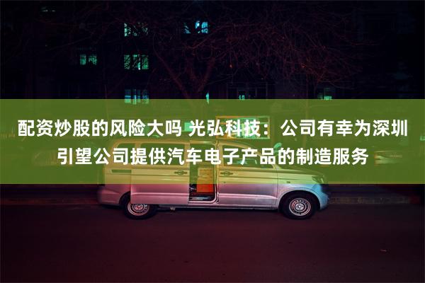 配资炒股的风险大吗 光弘科技：公司有幸为深圳引望公司提供汽车电子产品的制造服务