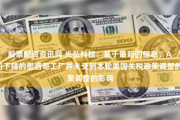 股票配资资讯网 光弘科技:基于最新的信息,AC公司下辖的墨西哥工厂并未受到本轮美国关税政策调整的影响