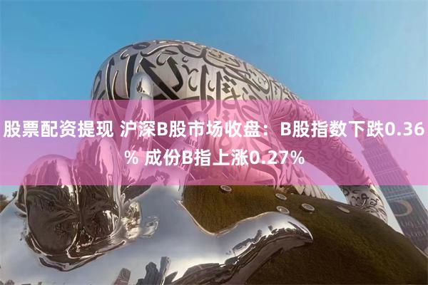 股票配资提现 沪深B股市场收盘：B股指数下跌0.36% 成份B指上涨0.27%