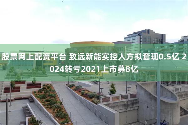 股票网上配资平台 致远新能实控人方拟套现0.5亿 2024转亏2021上市募8亿